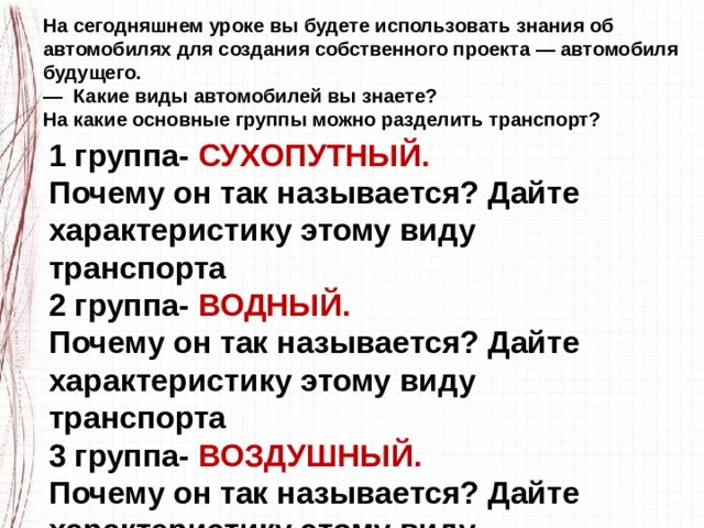 На сегодняшнем уроке вы будете использовать знания об автомобилях для создания собственного проекта — автомобиля будущего. — Какие виды автомобилей вы знаете? На какие основные группы можно разделить транспорт? 1 группа- СУХОПУТНЫЙ. Почему он так называется? Дайте характеристику этому виду транспорта 2 группа- ВОДНЫЙ. Почему он так называется? Дайте характеристику этому виду транспорта 3 группа- ВОЗДУШНЫЙ. Почему он так называется? Дайте характеристику этому виду транспорта 4 группа- ПОДЗЕМНЫЙ. 