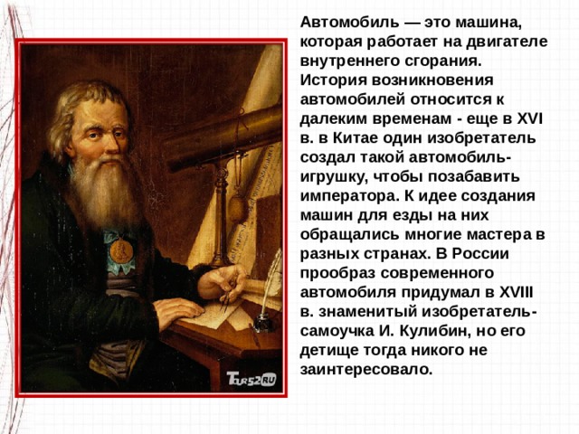Автомобиль — это машина, которая работает на двигателе внутреннего сгорания. История возникновения автомобилей относится к далеким временам - еще в XVI в. в Китае один изо­бретатель создал такой автомобиль-игрушку, чтобы позабавить императора. К идее создания машин для езды на них обращались многие мастера в разных странах. В России прообраз современного автомобиля придумал в XVIII в. знаменитый изобретатель-самоучка И. Кулибин, но его детище тогда никого не заинтересовало. 