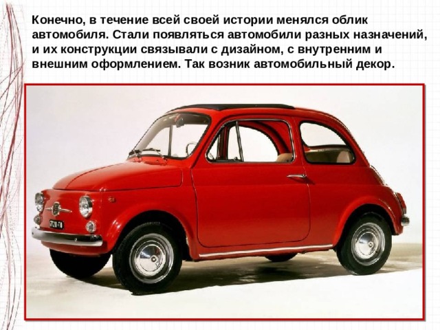 Конечно, в течение всей своей истории менялся облик автомобиля. Стали появляться автомобили разных назначений, и их конструкции связывали с дизайном, с внутренним и внешним оформлением. Так возник автомобильный декор. 