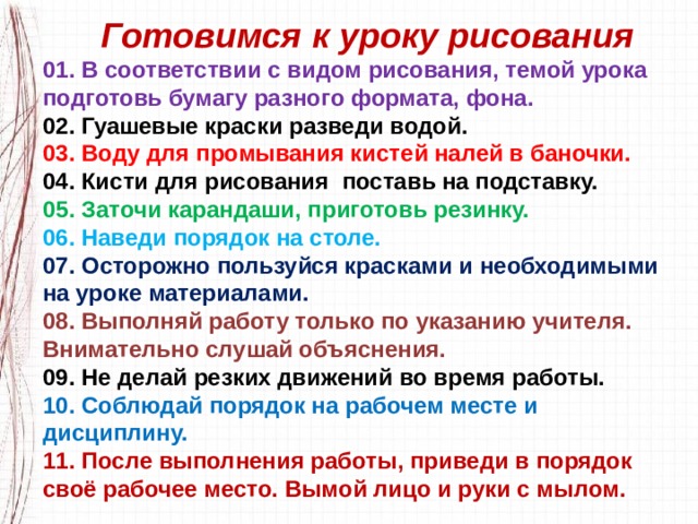  Готовимся к уроку рисования 01. В соответствии с видом рисования, темой урока подготовь бумагу разного формата, фона. 02. Гуашевые краски разведи водой. 03. Воду для промывания кистей налей в баночки. 04. Кисти для рисования поставь на подставку. 05. Заточи карандаши, приготовь резинку. 06. Наведи порядок на столе. 07. Осторожно пользуйся красками и необходимыми на уроке материалами. 08. Выполняй работу только по указанию учителя. Внимательно слушай объяснения. 09. Не делай резких движений во время работы. 10. Соблюдай порядок на рабочем месте и дисциплину. 11. После выполнения работы, приведи в порядок своё рабочее место. Вымой лицо и руки с мылом. 