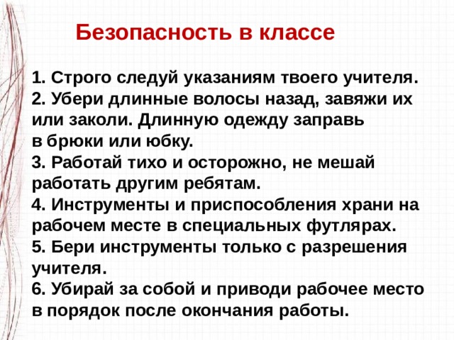  Безопасность в классе  1. Строго следуй указаниям твоего учителя.  2. Убери длинные волосы назад, завяжи их или заколи. Длинную одежду заправь в брюки или юбку.  3. Работай тихо и осторожно, не мешай работать другим ребятам.  4. Инструменты и приспособления храни на рабочем месте в специальных футлярах.  5. Бери инструменты только с разрешения учителя.  6. Убирай за собой и приводи рабочее место в порядок после окончания работы. 