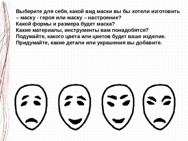 Выберите для себя, какой вид маски вы бы хотели изготовить – маску - героя или маску – настроение? Какой формы и размера будет маска? Какие материалы, инструменты вам понадобятся? Подумайте, какого цвета или цветов будет ваше изделие. Придумайте, какие детали или украшения вы добавите. 