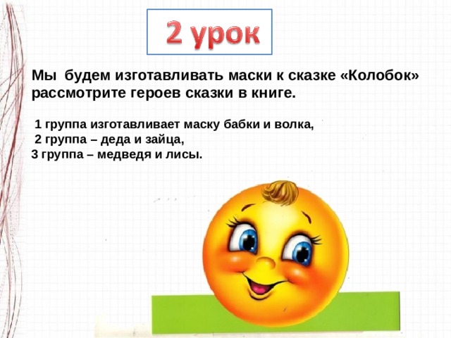 Мы  будем изготавливать маски к сказке «Колобок» рассмотрите героев сказки в книге.   1 группа изготавливает маску бабки и волка,  2 группа – деда и зайца, 3 группа – медведя и лисы. 