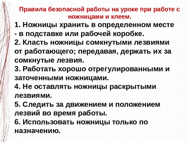 Правила безопасной работы на уроке при работе с ножницами и клеем. 1. Ножницы хранить в определенном месте - в подставке или рабочей коробке. 2. Класть ножницы сомкнутыми лезвиями от работающего; передавая, держать их за сомкнутые лезвия. 3. Работать хорошо отрегулированными и заточенными ножницами. 4. Не оставлять ножницы раскрытыми лезвиями. 5. Следить за движением и положением лезвий во время работы. 6. Использовать ножницы только по назначению. 