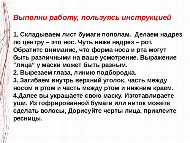 Выполни работу, пользуясь инструкцией  1. Складываем лист бумаги пополам.  Делаем надрез по центру – это нос. Чуть ниже надрез – рот. Обратите внимание, что форма носа и рта могут быть различными на ваше усмотрение. Выражение “лица” у маски может быть разным. 2. Вырезаем глаза, линию подбородка. 3. Загибаем внутрь верхний уголок, часть между носом и ртом и часть между ртом и нижним краем. 4.Далее вы украшаете свою маску. Изготавливаете уши. Из гофрированной бумаги или ниток можете сделать волосы, Дорисуйте черты лица, приклеите ресницы. 