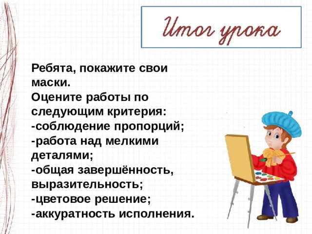 Ребята, покажите свои маски. Оцените работы по следующим критерия: -соблюдение пропорций; -работа над мелкими деталями; -общая завершённость, выразительность; -цветовое решение; -аккуратность исполнения. 