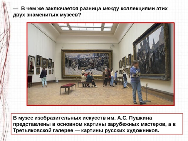 — В чем же заключается разница между коллекциями этих двух знаменитых музеев? В музее изобразительных искусств им. А.С. Пушкина представлены в основном картины зарубеж­ных мастеров, а в Третьяковской галерее — картины русских художников. 