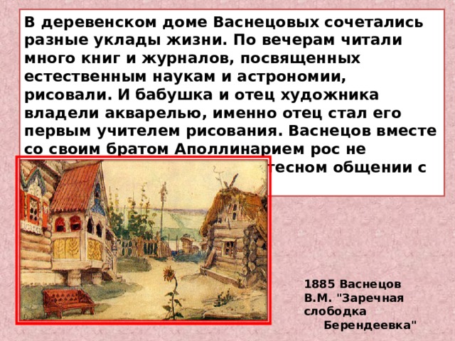В деревенском доме Васнецовых сочетались разные уклады жизни. По вечерам читали много книг и журналов, посвященных естественным наукам и астрономии, рисовали. И бабушка и отец художника владели акварелью, именно отец стал его первым учителем рисования. Васнецов вместе со своим братом Аполлинарием рос не обособленно, а находясь в тесном общении с крестьянскими детьми. 1885 Васнецов В.М. 