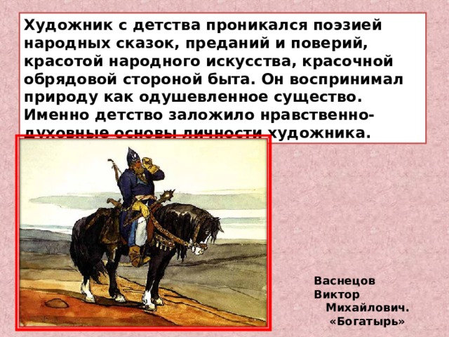 Художник с детства проникался поэзией народных сказок, преданий и поверий, красотой народного искусства, красочной обрядовой стороной быта. Он воспринимал природу как одушевленное существо. Именно детство заложило нравственно-духовные основы личности художника. Васнецов Виктор  Михайлович.   «Богатырь» 