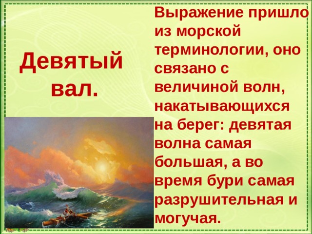 Выражение пришло из морской терминологии, оно связано с величиной волн, накатывающихся на берег: девятая волна самая большая, а во время бури самая разрушительная и могучая. Девятый вал.