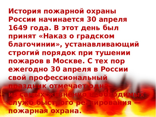 История пожарной охраны России начинается 30 апреля 1649 года. В этот день был принят «Наказ о градском благочинии», устанавливающий строгий порядок при тушении пожаров в Москве. С тех пор ежегодно 30 апреля в России свой профессиональный праздник отмечает одна из самых жизненно необходимых служб быстрого реагирования — пожарная охрана. 