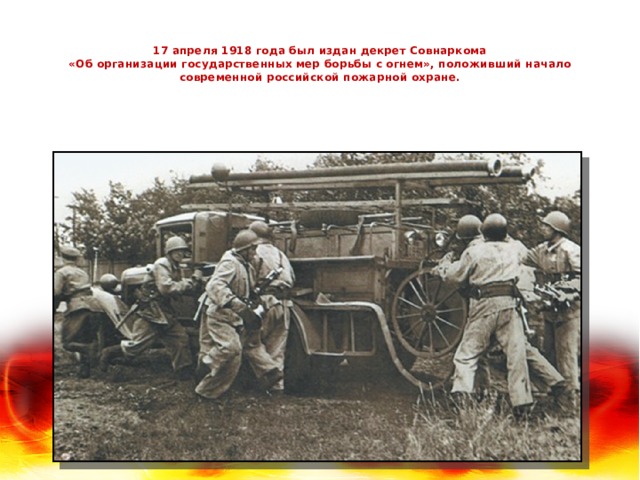   17 апреля 1918 года был издан декрет Совнаркома  «Об организации государственных мер борьбы с огнем», положивший начало современной российской пожарной охране.   