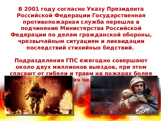 В 2001 году согласно Указу Президента Российской Федерации Государственная противопожарная служба перешла в подчинение Министерства Российской Федерации по делам гражданской обороны, чрезвычайным ситуациям и ликвидации последствий стихийных бедствий.  Подразделения ГПС ежегодно совершают около двух миллионов выездов, при этом спасают от гибели и травм на пожарах более 90 тысяч человек. 