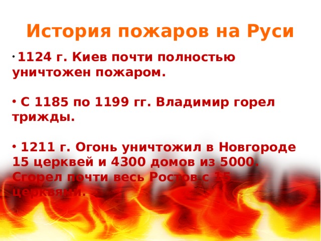 История пожаров на Руси  1124 г. Киев почти полностью уничтожен пожаром.   С 1185 по 1199 гг. Владимир горел трижды.   1211 г. Огонь уничтожил в Новгороде 15 церквей и 4300 домов из 5000. Сгорел почти весь Ростов с 15 церквями.   