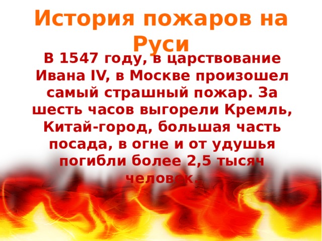 История пожаров на Руси В 1547 году, в царствование Ивана IV, в Москве произошел самый страшный пожар. За шесть часов выгорели Кремль, Китай-город, большая часть посада, в огне и от удушья погибли более 2,5 тысяч человек. 