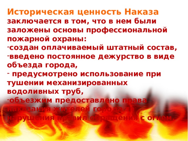 Историческая ценность Наказа заключается в том, что в нем были заложены основы профессиональной пожарной охраны: создан оплачиваемый штатный состав, введено постоянное дежурство в виде объезда города,  предусмотрено использование при тушении механизированных водоливных труб, объезжим предоставлено права наказания жителей города за нарушения правил обращения с огнем. 