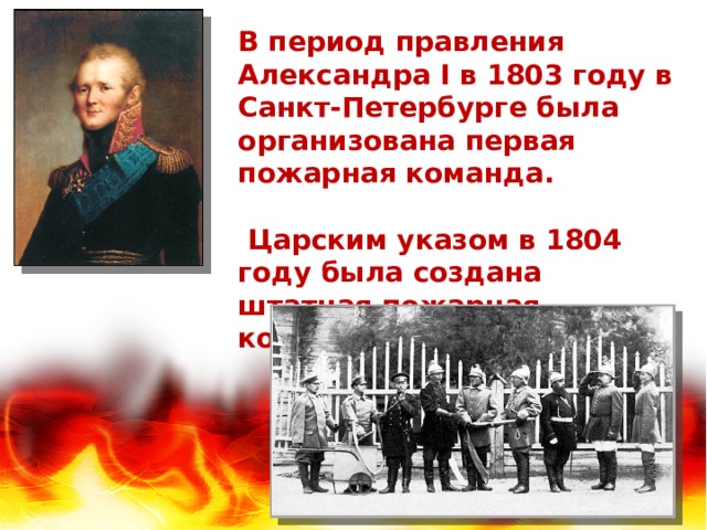 В период правления Александра I в 1803 году в Санкт-Петербурге была организована первая пожарная команда.   Царским указом в 1804 году была создана штатная пожарная команда и в Москве. 