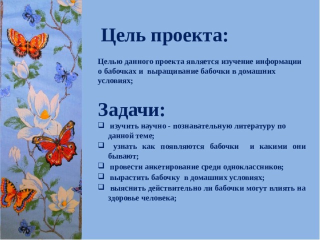 Цель проекта: Целью данного проекта является изучение информации о бабочках и выращивание бабочки в домашних условиях; Задачи:  изучить научно - познавательную литературу по данной теме;  узнать как появляются бабочки и какими они бывают;  провести анкетирование среди одноклассников;  вырастить бабочку в домашних условиях;  выяснить действительно ли бабочки могут влиять на здоровье человека;  