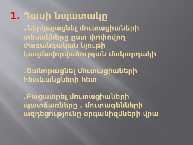Դասի նպատակը  . Ներկայացնել մուտացիաների տեսակները ըստ փոփովող ժառանգական նյութի կազմավորվածության մակարդակի   .Ծանոթացնել մուտացիաների հետևանքների հետ   .Բացատրել մուտացիաների պատճառները , մուտագենների ազդեցությունը օրգանիզմների վրա    