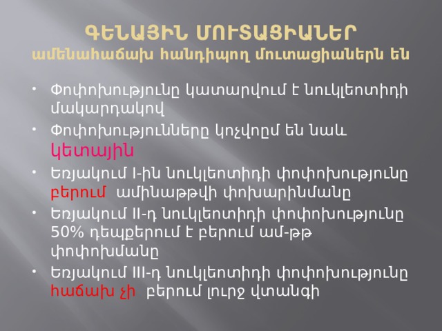 ԳԵՆԱՅԻՆ ՄՈՒՏԱՑԻԱՆԵՐ  ամենահաճախ հանդիպող մուտացիաներն են Փոփոխությունը կատարվում է նուկլեոտիդի մակարդակով Փոփոխությունները կոչվոըմ են նաև կետային Եռյակում I-ին նուկլեոտիդի փոփոխությունը բերում ամինաթթվի փոխարինմանը Եռյակում II-դ նուկլեոտիդի փոփոխությունը 50% դեպքերում է բերում ամ-թթ փոփոխմանը Եռյակում III-դ նուկլեոտիդի փոփոխությունը հաճախ չի բերում լուրջ վտանգի 