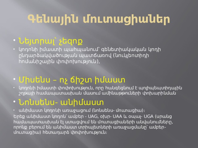 Գենային մուտացիաներ Նեյտրալ՝ չեզոք կոդոնի իմաստի պահպանում՝ գենետիակական կոդի ընդարձակվածության պատճառով (նուկլեոտիդի հոմանիշային փոփոխություն), Միսենս – ոչ ճիշտ իմաստ կոդոնի իմաստի փոփոխություն, որը հանգեցնում է պոլիպեպտիդային շղթայի համապատասխան մասում ամինաթթուների փոխարինման Նոնսենս- անիմաստ անիմաստ կոդոնի առաջացում (նոնսենս- մուտացիա)։ Երեք անիմաստ կոդոն՝ ամբեր - UAG, օխր- UAA և օպալ- UGA (սրանց համապատասխան էլ ստացվում են մուտացիաների անվանումները, որոնք բերում են անիմաստ տրիպլետների առաջացմանը՝ ամբեր-մուտացիա) հետադարձ փոփոխություն։ 