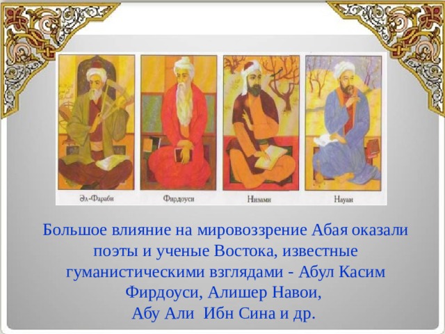 Большое влияние на мировоззрение Абая оказали поэты и ученые Востока, известные гуманистическими взглядами - Абул Касим Фирдоуси, Алишер Навои, Абу Али  Ибн Сина и др.   