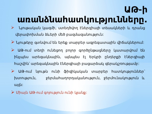 ԱԹ-ի առանձնահատկությունները.  Նյութական կազմի, ստեղծվող էներգիայի տեսակների և դրանց վերափոխման ձևերի մեծ բազմազանություն:  Նյութերը գտնվում են երեք տարբեր ագրեգատային վիճակներում:  ԱԹ-ում տեղի ունեցող բոլոր գործընթացները կատարվում են ինչպես արեգակնային, այնպես էլ Երկրի ընդերքի էներգիայի հաշվին՝ արեգակնային էներգիայի բացարձակ գերակշռությամբ:  ԱԹ-ում նյութն ունի ֆիզիկական տարբեր հատկություններ՝ խտություն, ջերմահաղորդականություն, ջերմունակություն և այլն:  Միայն ԱԹ-ում գոյություն ունի կյանք: 