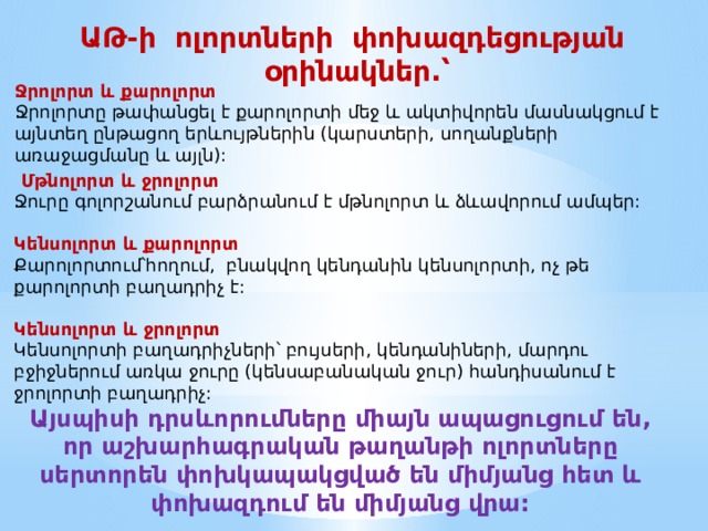ԱԹ-ի ոլորտների փոխազդեցության օրինակներ.՝ Ջրոլորտ և քարոլորտ Ջրոլորտը թափանցել է քարոլորտի մեջ և ակտիվորեն մասնակցում է այնտեղ ընթացող երևույթներին (կարստերի, սողանքների առաջացմանը և այլն):   Մթնոլորտ և ջրոլորտ Ջուրը գոլորշանում բարձրանում է մթնոլորտ և ձևավորում ամպեր: Կենսոլորտ և քարոլորտ Քարոլորտում՝հողում, բնակվող կենդանին կենսոլորտի, ոչ թե քարոլորտի բաղադրիչ է: Կենսոլորտ և ջրոլորտ Կենսոլորտի բաղադրիչների՝ բույսերի, կենդանիների, մարդու բջիջներում առկա ջուրը (կենսաբանական ջուր) հանդիսանում է ջրոլորտի բաղադրիչ:  Այսպիսի դրսևորումները միայն ապացուցում են, որ աշխարհագրական թաղանթի ոլորտները սերտորեն փոխկապակցված են միմյանց հետ և փոխազդում են միմյանց վրա: 