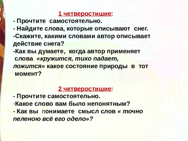 1 четверостишие : - Прочтите самостоятельно. - Найдите слова, которые описывают  снег. -Скажите, какими словами автор описывает действие снега? -Как вы думаете,  когда автор применяет  слова   «кружится, тихо падает, ложится»  какое состояние природы  в  тот  момент?  2 четверостишие : - Прочтите самостоятельно. Какое слово вам было непонятным?  - Как вы п онимаете  смысл слов  « точно пеленою всё его одело»? 