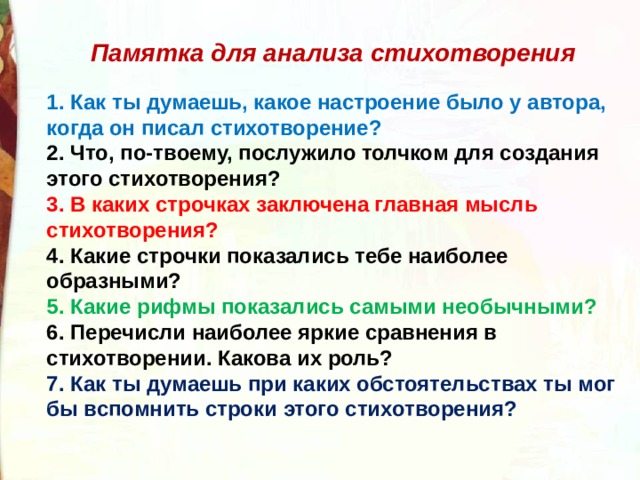  Памятка для анализа стихотворения  1. Как ты думаешь, какое настроение было у автора, когда он писал стихотворение? 2. Что, по-твоему, послужило толчком для создания этого стихотворения? 3. В каких строчках заключена главная мысль стихотворения? 4. Какие строчки показались тебе наиболее образными? 5. Какие рифмы показались самыми необычными? 6. Перечисли наиболее яркие сравнения в стихотворении. Какова их роль? 7. Как ты думаешь при каких обстоятельствах ты мог бы вспомнить строки этого стихотворения? 