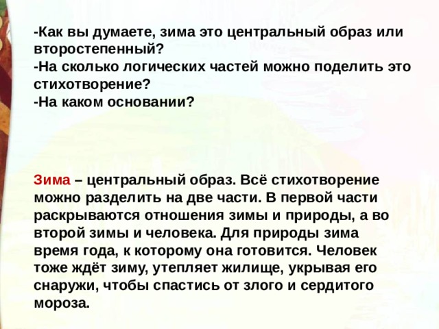 -Как вы думаете, зима это центральный образ или второстепенный? -На сколько логических частей можно поделить это стихотворение? -На каком основании? Зима – центральный образ. Всё стихотворение можно разделить на две части. В первой части раскрываются отношения зимы и природы, а во второй зимы и человека. Для природы зима время года, к которому она готовится. Человек тоже ждёт зиму, утепляет жилище, укрывая его снаружи, чтобы спастись от злого и сердитого мороза. 