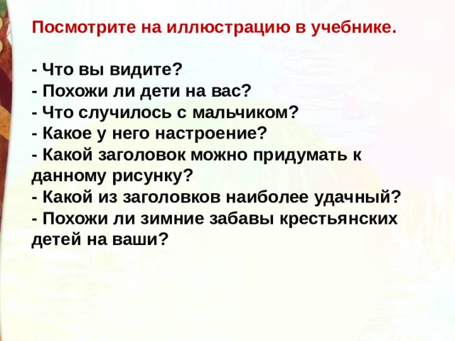 Посмотрите на иллюстрацию в учебнике.  - Что вы видите? - Похожи ли дети на вас? - Что случилось с мальчиком? - Какое у него настроение? - Какой заголовок можно придумать к данному рисунку? - Какой из заголовков наиболее удачный? - Похожи ли зимние забавы крестьянских детей на ваши? 