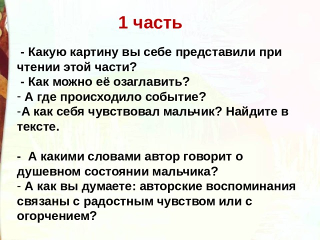 1 часть   - Какую картину вы себе представили при чтении этой части?  - Как можно её озаглавить?   А где происходило событие? А как себя чувствовал мальчик? Найдите в тексте.    -  А какими словами автор говорит о душевном состоянии мальчика?    А как вы думаете: авторские воспоминания связаны с радостным чувством или с огорчением?  