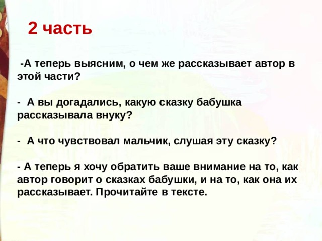 2 часть   -А теперь выясним, о чем же рассказывает автор в этой части?   -  А вы догадались, какую сказку бабушка рассказывала внуку?   -  А что чувствовал мальчик, слушая эту сказку?    - А теперь я хочу обратить ваше внимание на то, как автор говорит о сказках бабушки, и на то, как она их рассказывает. Прочитайте в тексте.  