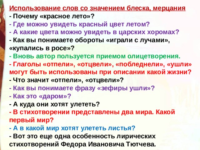 Использование слов со значением блеска, мерцания - Почему «красное лето»? - Где можно увидеть красный цвет летом? - А какие цвета можно увидеть в царских хоромах? - Как вы понимаете обороты «играли с лучами», «купались в росе»? - Вновь автор пользуется приемом олицетворения. - Глаголы «отпели», «отцвели», «побледнели», «ушли» могут быть использованы при описании какой жизни? - Что значит «отпели», «отцвели»? - Как вы понимаете фразу «зефиры ушли»? - Как это «даром»? - А куда они хотят улететь? - В стихотворении представлены два мира. Какой первый мир? - А в какой мир хотят улететь листья? - Вот это еще одна особенность лирических стихотворений Федора Ивановича Тютчева. 