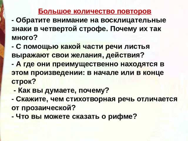 Большое количество повторов - Обратите внимание на восклицательные знаки в четвертой строфе. Почему их так много? - С помощью какой части речи листья выражают свои желания, действия? - А где они преимущественно находятся в этом произведении: в начале или в конце строк?   - Как вы думаете, почему? - Скажите, чем стихотворная речь отличается от прозаической? - Что вы можете сказать о рифме? 