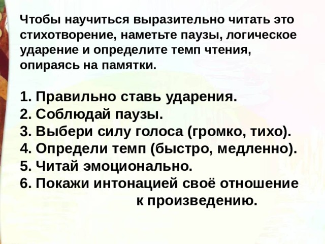 Чтобы научиться выразительно читать это стихотворение, наметьте паузы, логическое ударение и определите темп чтения, опираясь на памятки.  1. Правильно ставь ударения. 2. Соблюдай паузы. 3. Выбери силу голоса (громко, тихо). 4. Определи темп (быстро, медленно). 5. Читай эмоционально. 6. Покажи интонацией своё отношение  к произведению. 