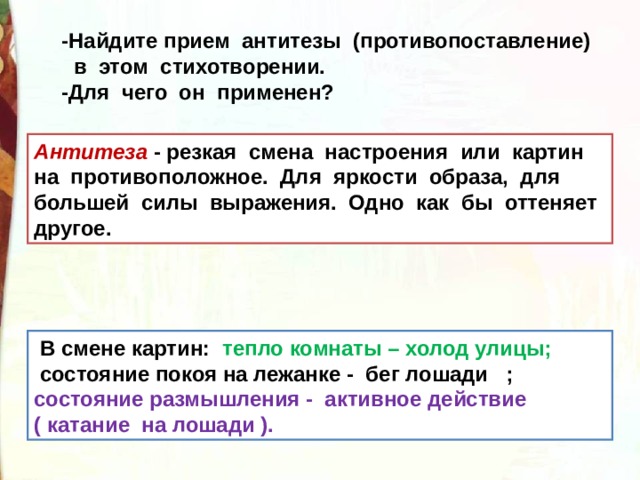 -Найдите прием антитезы (противопоставление)  в этом стихотворении. -Для чего он применен? Антитеза - резкая смена настроения или картин на противоположное. Для яркости образа, для большей силы выражения. Одно как бы оттеняет другое.  В смене картин:   тепло комнаты – холод улицы;   состояние покоя на лежанке -  бег лошади   ; состояние размышления -  активное действие ( катание  на лошади ). 