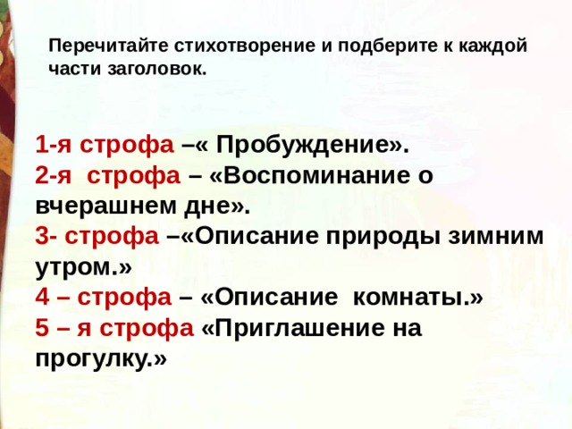 Перечитайте стихотворение и подберите к каждой части заголовок. 1-я строфа –« Пробуждение». 2-я  строфа – «Воспоминание о вчерашнем дне». 3- строфа –«Описание природы зимним утром.» 4 – строфа – «Описание  комнаты.» 5 – я строфа «Приглашение на прогулку.» 