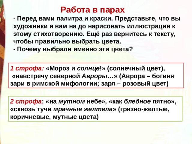  Работа в парах - Перед вами палитра и краски. Представьте, что вы художники и вам на до нарисовать иллюстрации к этому стихотворению. Ещё раз вернитесь к тексту, чтобы правильно выбрать цвета. - Почему выбрали именно эти цвета? 1 строфа: «Мороз и  солнце !» (солнечный цвет),  «навстречу северной  Авроры …» (Аврора – богиня зари в римской мифологии; заря – розовый цвет) 2 строфа : «на  мутном  небе», «как  бледное  пятно», «сквозь тучи  мрачные желтела » (грязно-желтые, коричневые, мутные цвета) 