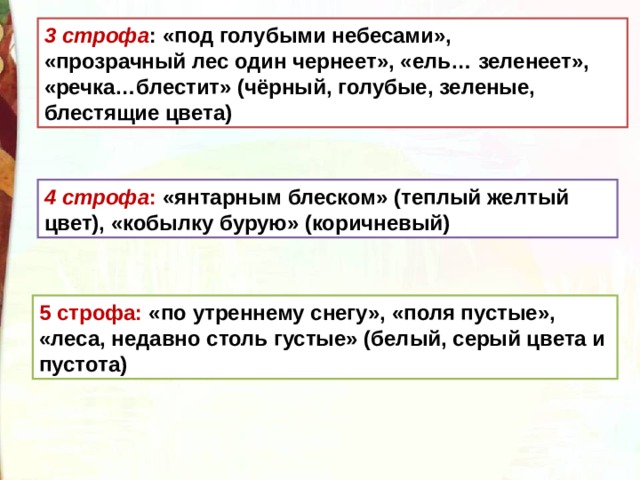 3 строфа : «под голубыми небесами», «прозрачный лес один чернеет», «ель… зеленеет», «речка…блестит» (чёрный, голубые, зеленые, блестящие цвета) 4 строфа : «янтарным блеском» (теплый желтый цвет), «кобылку бурую» (коричневый) 5 строфа: «по утреннему снегу», «поля пустые», «леса, недавно столь густые» (белый, серый цвета и пустота) 