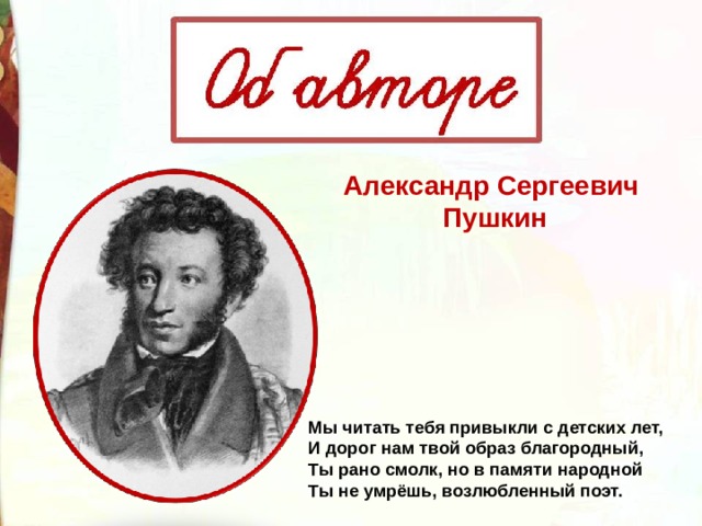Александр Сергеевич  Пушкин Мы читать тебя привыкли с детских лет, И дорог нам твой образ благородный, Ты рано смолк, но в памяти народной Ты не умрёшь, возлюбленный поэт. 