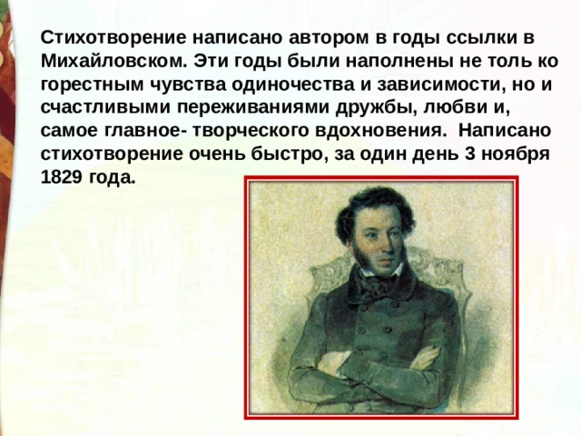 Стихотворение написано автором в годы ссылки в Михайловском. Эти годы были наполнены не толь ко горестным чувства одиночества и зависимости, но и счастливыми переживаниями дружбы, любви и, самое главное- творческого вдохновения.  Написано стихотворение очень быстро, за один день 3 ноября 1829 года. 