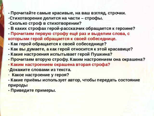 - Прочитайте самые красивые, на ваш взгляд, строчки. Стихотворение делится на части – строфы. Сколько строф в стихотворении? - В каких строфах герой-рассказчик обращается к героине? - Прочитаем первую строфу ещё раз и выделим слова, с которыми герой обращается к своей собеседнице. - Как герой обращается к своей собеседнице? - Как вы думаете, а как герой относится к этой красавице? - Какие настроения испытывает герой Пушкина? - Прочитаем вторую строфу. Каким настроением она окрашена? - Каким настроением окрашена вторая строфа? Докажите словами из текста.   Какое настроение у героя? - Какие приёмы использует автор, чтобы передать состояние природы - Приведите примеры.  