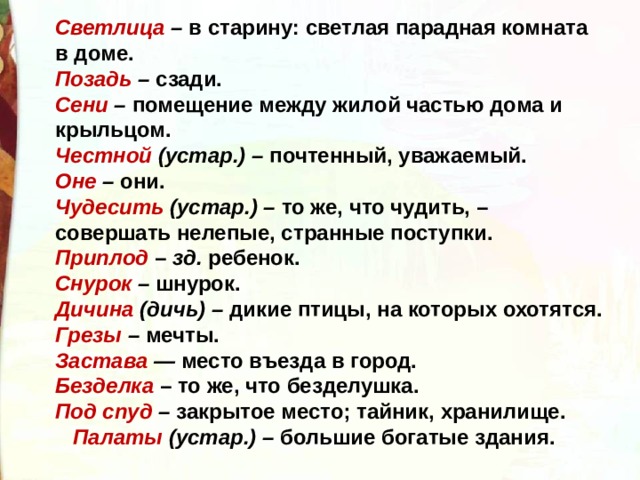 Светлица – в старину: светлая парадная комната в доме. Позадь – сзади. Сени – помещение между жилой частью дома и крыльцом. Честной (устар.) – почтенный, уважаемый. Оне – они. Чудесить (устар.) – то же, что чудить, – совершать нелепые, странные поступки. Приплод  – зд. ребенок. Снурок – шнурок. Дичина (дичь) – дикие птицы, на которых охотятся. Грезы – мечты. Застава — место въезда в город. Безделка  – то же, что безделушка. Под спуд – закрытое место; тайник, хранилище.  Палаты (устар.) – большие богатые здания. 