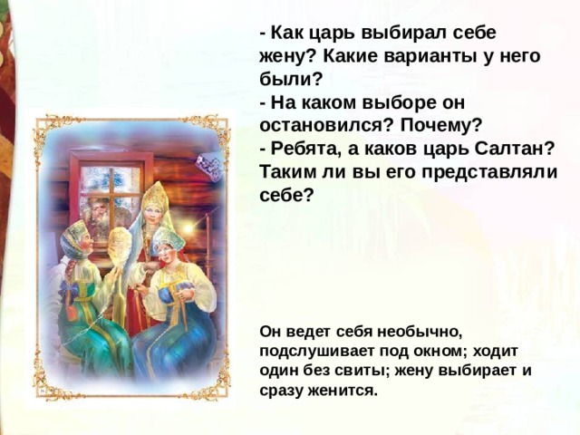 - Как царь выбирал себе жену? Какие варианты у него были? - На каком выборе он остановился? Почему? - Ребята, а каков царь Салтан? Таким ли вы его представляли себе? Он ведет себя необычно, подслушивает под окном; ходит один без свиты; жену выбирает и сразу женится. 