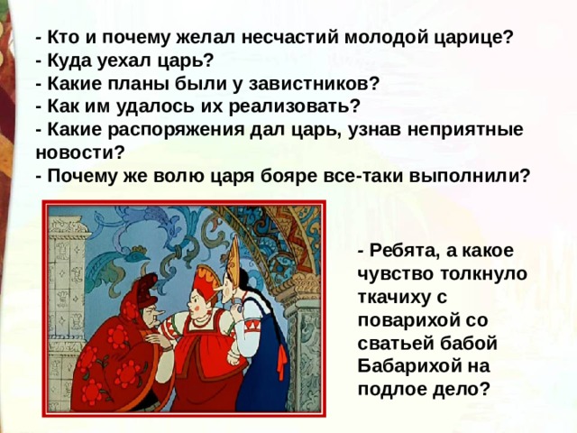 -  Кто и почему желал несчастий молодой царице? - Куда уехал царь? - Какие планы были у завистников? - Как им удалось их реализовать? - Какие распоряжения дал царь, узнав неприятные новости? - Почему же волю царя бояре все-таки выполнили? -  Ребята, а какое чувство толкнуло ткачиху с поварихой со сватьей бабой Бабарихой на подлое дело? 