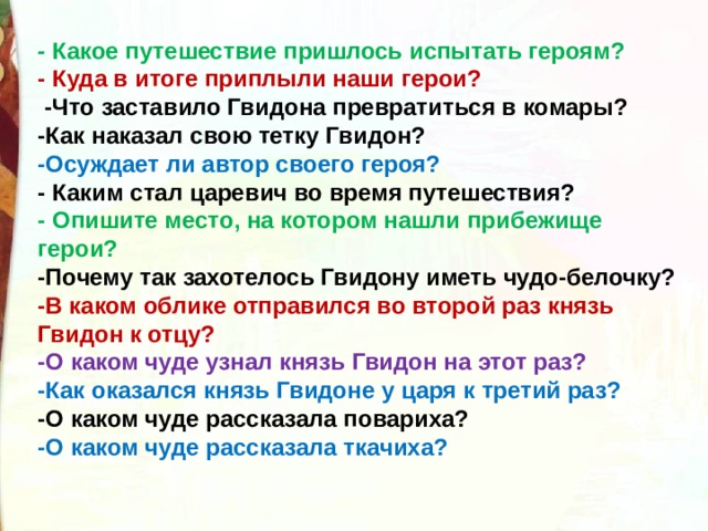 -  Какое путешествие пришлось испытать героям? - Куда в итоге приплыли наши герои?  -Что заставило Гвидона превратиться в комары? -Как наказал свою тетку Гвидон? -Осуждает ли автор своего героя? - Каким стал царевич во время путешествия? - Опишите место, на котором нашли прибежище герои? -Почему так захотелось Гвидону иметь чудо-белочку? -В каком облике отправился во второй раз князь Гвидон к отцу? -О каком чуде узнал князь Гвидон на этот раз? -Как оказался князь Гвидоне у царя к третий раз? -О каком чуде рассказала повариха? -О каком чуде рассказала ткачиха?  