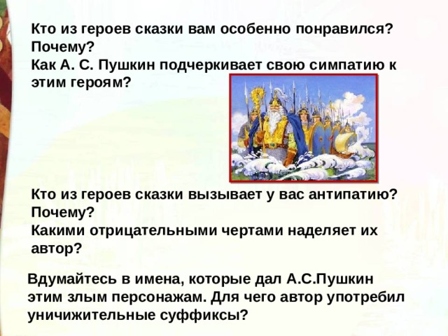 Кто из героев сказки вам особенно понравился? Почему? Как А. С. Пушкин подчеркивает свою симпатию к этим героям? Кто из героев сказки вызывает у вас антипатию? Почему? Какими отрицательными чертами наделяет их автор?  Вдумайтесь в имена, которые дал А.С.Пушкин этим злым персонажам. Для чего автор употребил уничижительные суффиксы? 