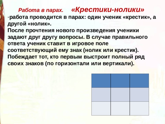  Работа в парах. «Крестики-нолики» работа проводится в парах: один ученик «крестик», а другой «нолик». После прочтения нового произведения ученики задают друг другу вопросы. В случае правильного ответа ученик ставит в игровое поле соответствующий ему знак (нолик или крестик). Побеждает тот, кто первым выстроит полный ряд своих знаков (по горизонтали или вертикали). 